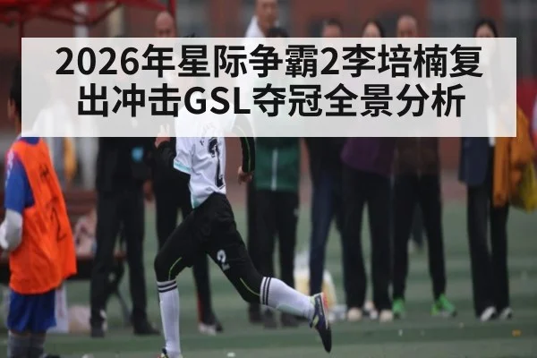 2026年星际争霸2李培楠复出冲击GSL夺冠全景分析